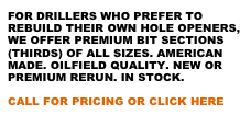 FOR DRILLERS WHO PREFER TO REBUILD THEIR OWN HOLE OPENERS, WE OFFER PREMIUM BIT SECTIONS (THIRDS) OF ALL SIZES. AMERICAN MADE. OILFIELD QUALITY. NEW OR PREMIUM RERUN. IN STOCK.

CALL FOR PRICING OR CLICK HERE
